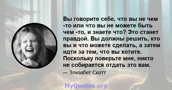 Вы говорите себе, что вы не чем -то или что вы не можете быть чем -то, и знаете что? Это станет правдой. Вы должны решить, кто вы и что можете сделать, а затем идти за тем, что вы хотите. Поскольку поверьте мне, никто