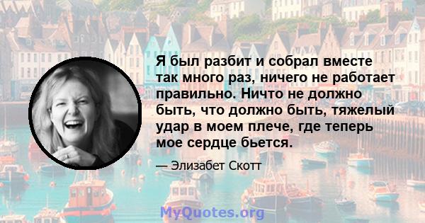 Я был разбит и собрал вместе так много раз, ничего не работает правильно. Ничто не должно быть, что должно быть, тяжелый удар в моем плече, где теперь мое сердце бьется.