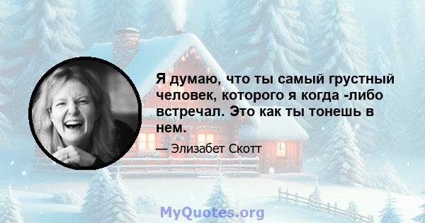 Я думаю, что ты самый грустный человек, которого я когда -либо встречал. Это как ты тонешь в нем.