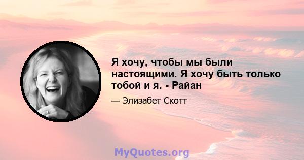 Я хочу, чтобы мы были настоящими. Я хочу быть только тобой и я. - Райан