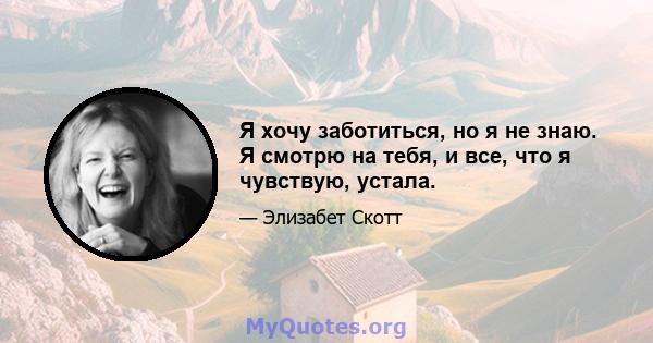 Я хочу заботиться, но я не знаю. Я смотрю на тебя, и все, что я чувствую, устала.