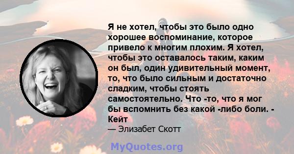 Я не хотел, чтобы это было одно хорошее воспоминание, которое привело к многим плохим. Я хотел, чтобы это оставалось таким, каким он был, один удивительный момент, то, что было сильным и достаточно сладким, чтобы стоять 