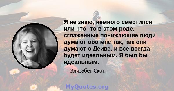 Я не знаю, немного сместился или что -то в этом роде, сглаженные понижающие люди думают обо мне так, как они думают о Дейве, и все всегда будет идеальным. Я был бы идеальным.