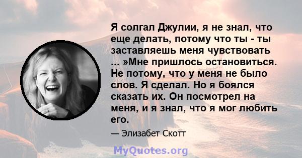 Я солгал Джулии, я не знал, что еще делать, потому что ты - ты заставляешь меня чувствовать ... »Мне пришлось остановиться. Не потому, что у меня не было слов. Я сделал. Но я боялся сказать их. Он посмотрел на меня, и я 