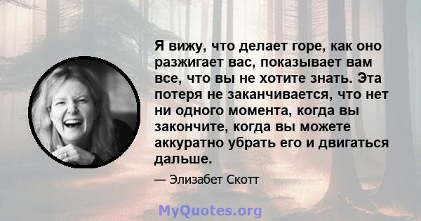 Я вижу, что делает горе, как оно разжигает вас, показывает вам все, что вы не хотите знать. Эта потеря не заканчивается, что нет ни одного момента, когда вы закончите, когда вы можете аккуратно убрать его и двигаться