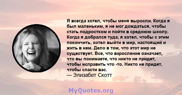 Я всегда хотел, чтобы меня выросли. Когда я был маленьким, я не мог дождаться, чтобы стать подростком и пойти в среднюю школу. Когда я добрался туда, я хотел, чтобы с этим покончить, хотел выйти в мир, настоящий и жить