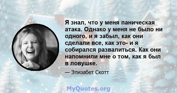 Я знал, что у меня паническая атака. Однако у меня не было ни одного, и я забыл, как они сделали все, как это- и я собирался развалиться. Как они напомнили мне о том, как я был в ловушке.