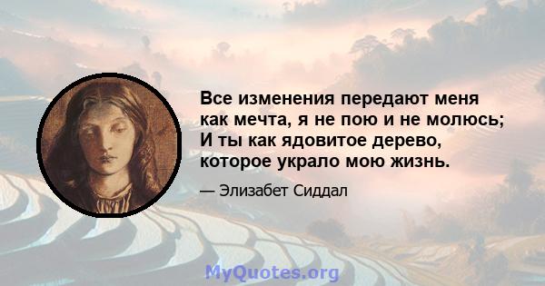 Все изменения передают меня как мечта, я не пою и не молюсь; И ты как ядовитое дерево, которое украло мою жизнь.