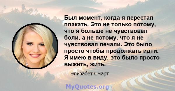 Был момент, когда я перестал плакать. Это не только потому, что я больше не чувствовал боли, а не потому, что я не чувствовал печали. Это было просто чтобы продолжать идти. Я имею в виду, это было просто выжить, жить.