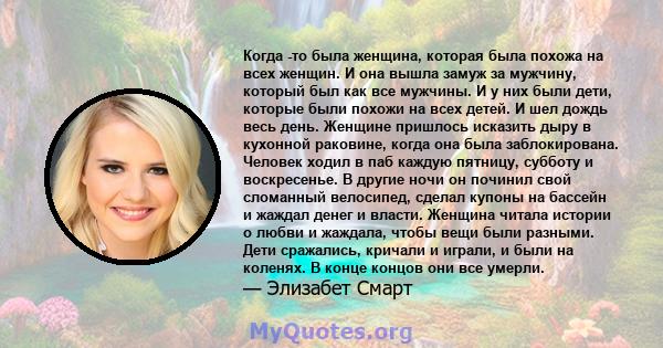 Когда -то была женщина, которая была похожа на всех женщин. И она вышла замуж за мужчину, который был как все мужчины. И у них были дети, которые были похожи на всех детей. И шел дождь весь день. Женщине пришлось