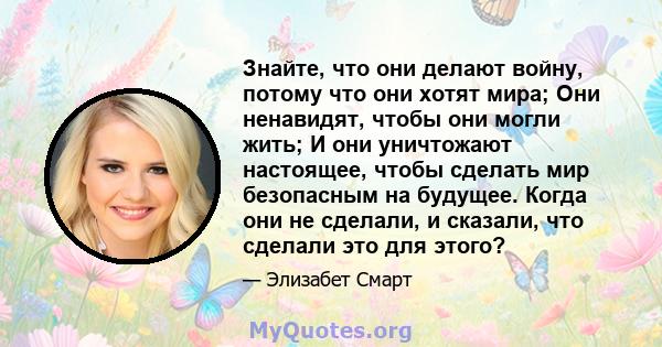 Знайте, что они делают войну, потому что они хотят мира; Они ненавидят, чтобы они могли жить; И они уничтожают настоящее, чтобы сделать мир безопасным на будущее. Когда они не сделали, и сказали, что сделали это для