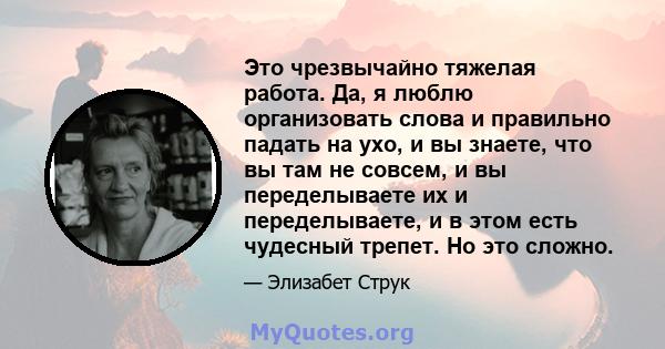 Это чрезвычайно тяжелая работа. Да, я люблю организовать слова и правильно падать на ухо, и вы знаете, что вы там не совсем, и вы переделываете их и переделываете, и в этом есть чудесный трепет. Но это сложно.