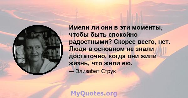 Имели ли они в эти моменты, чтобы быть спокойно радостными? Скорее всего, нет. Люди в основном не знали достаточно, когда они жили жизнь, что жили ею.