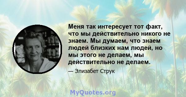 Меня так интересует тот факт, что мы действительно никого не знаем. Мы думаем, что знаем людей близких нам людей, но мы этого не делаем, мы действительно не делаем.