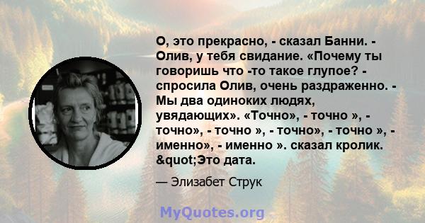 О, это прекрасно, - сказал Банни. - Олив, у тебя свидание. «Почему ты говоришь что -то такое глупое? - спросила Олив, очень раздраженно. - Мы два одиноких людях, увядающих». «Точно», - точно », - точно», - точно », -