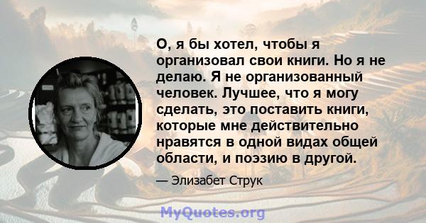 О, я бы хотел, чтобы я организовал свои книги. Но я не делаю. Я не организованный человек. Лучшее, что я могу сделать, это поставить книги, которые мне действительно нравятся в одной видах общей области, и поэзию в