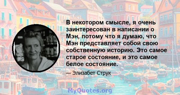 В некотором смысле, я очень заинтересован в написании о Мэн, потому что я думаю, что Мэн представляет собой свою собственную историю. Это самое старое состояние, и это самое белое состояние.