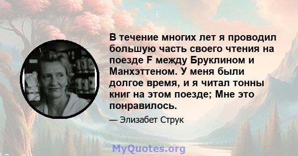 В течение многих лет я проводил большую часть своего чтения на поезде F между Бруклином и Манхэттеном. У меня были долгое время, и я читал тонны книг на этом поезде; Мне это понравилось.