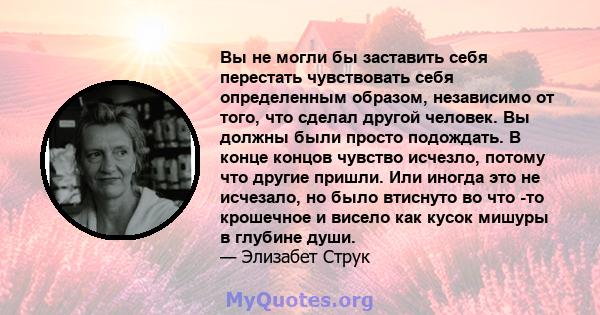 Вы не могли бы заставить себя перестать чувствовать себя определенным образом, независимо от того, что сделал другой человек. Вы должны были просто подождать. В конце концов чувство исчезло, потому что другие пришли.