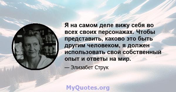 Я на самом деле вижу себя во всех своих персонажах. Чтобы представить, каково это быть другим человеком, я должен использовать свой собственный опыт и ответы на мир.