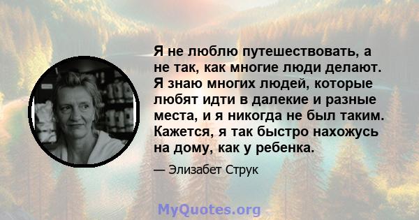 Я не люблю путешествовать, а не так, как многие люди делают. Я знаю многих людей, которые любят идти в далекие и разные места, и я никогда не был таким. Кажется, я так быстро нахожусь на дому, как у ребенка.