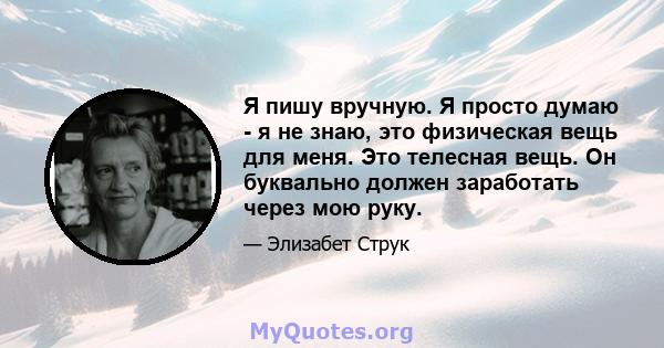 Я пишу вручную. Я просто думаю - я не знаю, это физическая вещь для меня. Это телесная вещь. Он буквально должен заработать через мою руку.