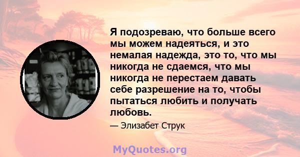 Я подозреваю, что больше всего мы можем надеяться, и это немалая надежда, это то, что мы никогда не сдаемся, что мы никогда не перестаем давать себе разрешение на то, чтобы пытаться любить и получать любовь.