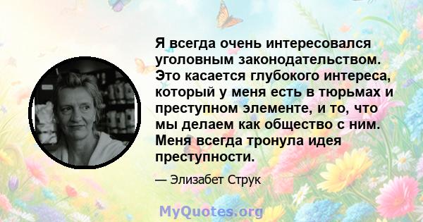 Я всегда очень интересовался уголовным законодательством. Это касается глубокого интереса, который у меня есть в тюрьмах и преступном элементе, и то, что мы делаем как общество с ним. Меня всегда тронула идея