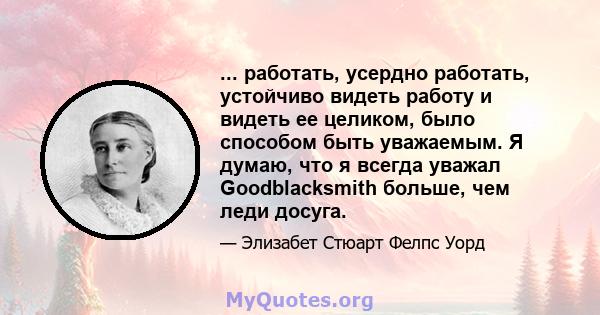... работать, усердно работать, устойчиво видеть работу и видеть ее целиком, было способом быть уважаемым. Я думаю, что я всегда уважал Goodblacksmith больше, чем леди досуга.