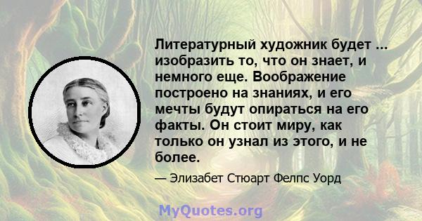 Литературный художник будет ... изобразить то, что он знает, и немного еще. Воображение построено на знаниях, и его мечты будут опираться на его факты. Он стоит миру, как только он узнал из этого, и не более.