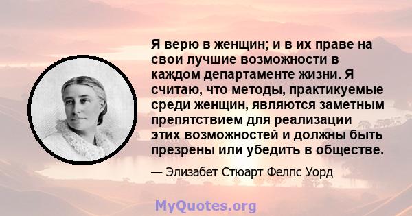 Я верю в женщин; и в их праве на свои лучшие возможности в каждом департаменте жизни. Я считаю, что методы, практикуемые среди женщин, являются заметным препятствием для реализации этих возможностей и должны быть