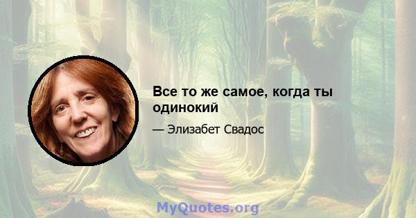 Все то же самое, когда ты одинокий