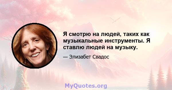 Я смотрю на людей, таких как музыкальные инструменты. Я ставлю людей на музыку.