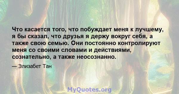 Что касается того, что побуждает меня к лучшему, я бы сказал, что друзья я держу вокруг себя, а также свою семью. Они постоянно контролируют меня со своими словами и действиями, сознательно, а также неосознанно.