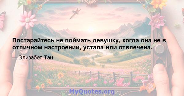 Постарайтесь не поймать девушку, когда она не в отличном настроении, устала или отвлечена.