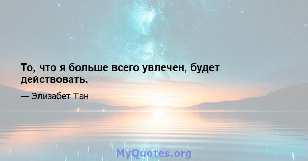 То, что я больше всего увлечен, будет действовать.