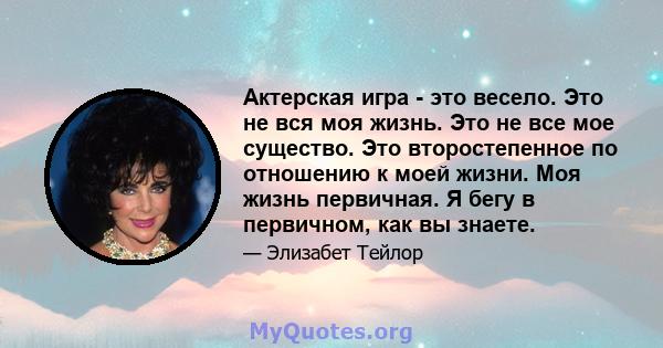 Актерская игра - это весело. Это не вся моя жизнь. Это не все мое существо. Это второстепенное по отношению к моей жизни. Моя жизнь первичная. Я бегу в первичном, как вы знаете.