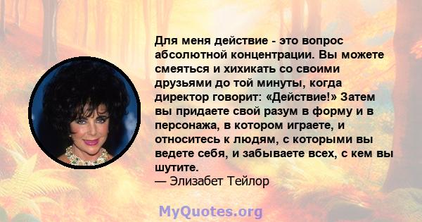 Для меня действие - это вопрос абсолютной концентрации. Вы можете смеяться и хихикать со своими друзьями до той минуты, когда директор говорит: «Действие!» Затем вы придаете свой разум в форму и в персонажа, в котором