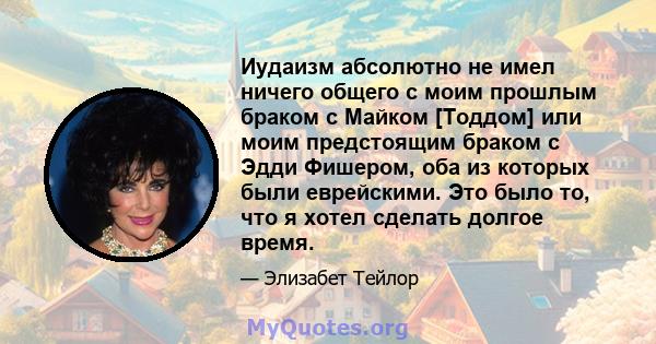 Иудаизм абсолютно не имел ничего общего с моим прошлым браком с Майком [Тоддом] или моим предстоящим браком с Эдди Фишером, оба из которых были еврейскими. Это было то, что я хотел сделать долгое время.