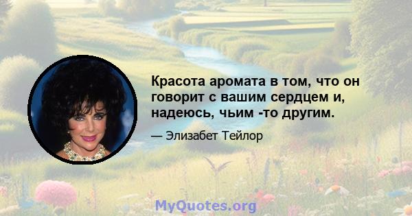 Красота аромата в том, что он говорит с вашим сердцем и, надеюсь, чьим -то другим.