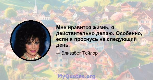 Мне нравится жизнь, я действительно делаю. Особенно, если я проснусь на следующий день.