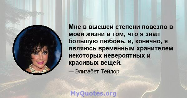 Мне в высшей степени повезло в моей жизни в том, что я знал большую любовь, и, конечно, я являюсь временным хранителем некоторых невероятных и красивых вещей.