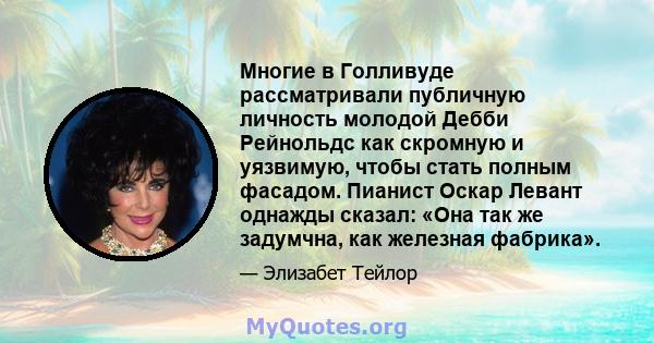 Многие в Голливуде рассматривали публичную личность молодой Дебби Рейнольдс как скромную и уязвимую, чтобы стать полным фасадом. Пианист Оскар Левант однажды сказал: «Она так же задумчна, как железная фабрика».