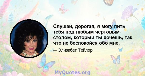 Слушай, дорогая, я могу пить тебя под любым чертовым столом, который ты хочешь, так что не беспокойся обо мне.