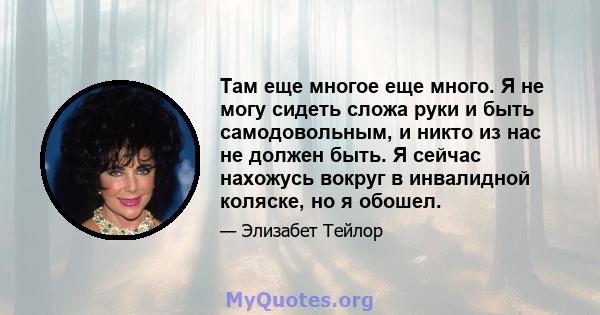 Там еще многое еще много. Я не могу сидеть сложа руки и быть самодовольным, и никто из нас не должен быть. Я сейчас нахожусь вокруг в инвалидной коляске, но я обошел.