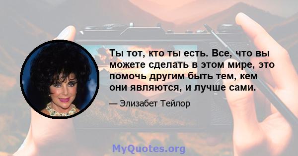 Ты тот, кто ты есть. Все, что вы можете сделать в этом мире, это помочь другим быть тем, кем они являются, и лучше сами.