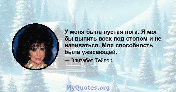 У меня была пустая нога. Я мог бы выпить всех под столом и не напиваться. Моя способность была ужасающей.