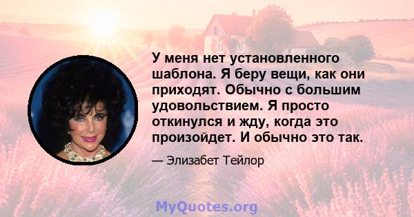 У меня нет установленного шаблона. Я беру вещи, как они приходят. Обычно с большим удовольствием. Я просто откинулся и жду, когда это произойдет. И обычно это так.