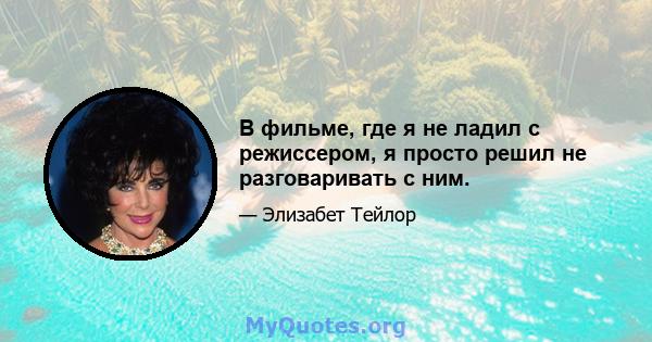 В фильме, где я не ладил с режиссером, я просто решил не разговаривать с ним.