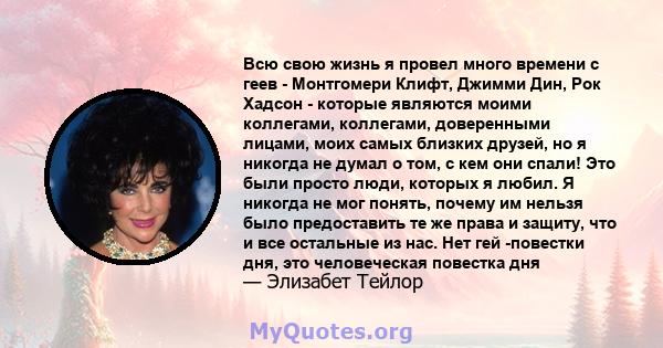 Всю свою жизнь я провел много времени с геев - Монтгомери Клифт, Джимми Дин, Рок Хадсон - которые являются моими коллегами, коллегами, доверенными лицами, моих самых близких друзей, но я никогда не думал о том, с кем